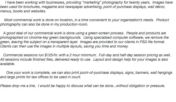  I have been working with businesses, providing “marketing” photography for twenty years. Images have been used for brochures, magazine and newspaper advertising, point of purchase displays, wall décor, menus, books and websites. Most commercial work is done on location, in a time convenient to your organization’s needs. Product photography can also be done in my production room. A good deal of our commercial work is done using a green-screen process. People and products are photographed on chrome-key green backgrounds. Using specialized computer software, we remove the green, leaving the subject on a transparent layer. Images are provided to our clients in PSD file format. Clients can then use the images in multiple layouts, saving you time and money. Commercial sessions run $125/hr. with a 2 hour minimum. Full-day and half-day session pricing as well. All sessions include finished files, delivered ready to use. Layout and design help for your images is also available. One your work is complete, we can also print point-of-purchase displays, signs, banners, wall hangings and large prints for law offices to be used in court. Please drop me a line. I would be happy to discuss what can be done...without obligation or pressure. 