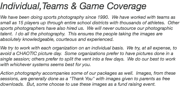 Individual,Teams & Game Coverage We have been doing sports photography since 1990. We have worked with teams as small as 15 players up through entire school districts with thousands of athletes. Other sports photographers have also hired us. We will never outsource our photographic talent. I do all the photography. This ensures the people taking the images are absolutely knowledgeable, courteous and experienced. We try to work with each organization on an individual basis. We try, at all expense, to avoid a CHAOTIC picture day. Some organizations prefer to have pictures done in a single session; others prefer to split the vent into a few days. We do our best to work with whichever systems seems best for you. Action photography accompanies some of our packages as well. Images, from these sessions, are generally done as a "Thank You" with images given to parents as free downloads. But, some choose to use these images as a fund raising event.