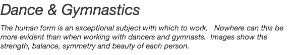 Dance & Gymnastics The human form is an exceptional subject with which to work. Nowhere can this be more evident than when working with dancers and gymnasts. Images show the strength, balance, symmetry and beauty of each person.