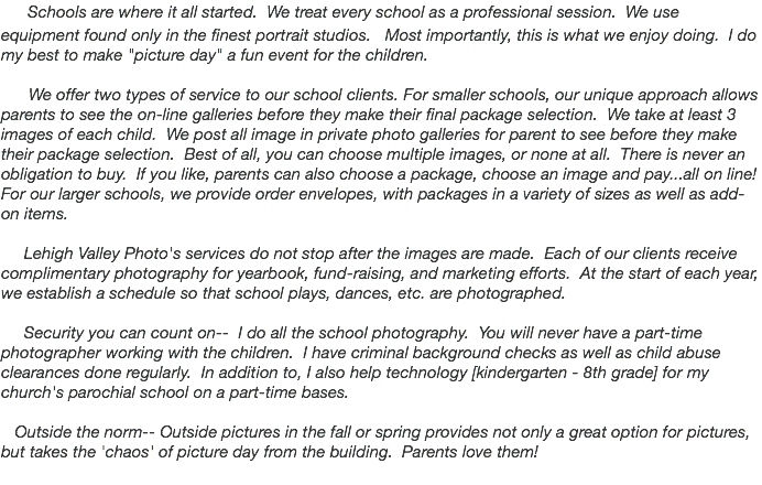  Schools are where it all started. We treat every school as a professional session. We use equipment found only in the finest portrait studios. Most importantly, this is what we enjoy doing. I do my best to make "picture day" a fun event for the children. We offer two types of service to our school clients. For smaller schools, our unique approach allows parents to see the on-line galleries before they make their final package selection. We take at least 3 images of each child. We post all image in private photo galleries for parent to see before they make their package selection. Best of all, you can choose multiple images, or none at all. There is never an obligation to buy. If you like, parents can also choose a package, choose an image and pay...all on line! For our larger schools, we provide order envelopes, with packages in a variety of sizes as well as add-on items. Lehigh Valley Photo's services do not stop after the images are made. Each of our clients receive complimentary photography for yearbook, fund-raising, and marketing efforts. At the start of each year, we establish a schedule so that school plays, dances, etc. are photographed.   Security you can count on-- I do all the school photography. You will never have a part-time photographer working with the children. I have criminal background checks as well as child abuse clearances done regularly. In addition to, I also help technology [kindergarten - 8th grade] for my church's parochial school on a part-time bases. Outside the norm-- Outside pictures in the fall or spring provides not only a great option for pictures, but takes the 'chaos' of picture day from the building. Parents love them! 