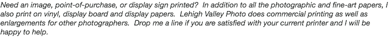 Need an image, point-of-purchase, or display sign printed? In addition to all the photographic and fine-art papers, I also print on vinyl, display board and display papers. Lehigh Valley Photo does commercial printing as well as enlargements for other photographers. Drop me a line if you are satisfied with your current printer and I will be happy to help.