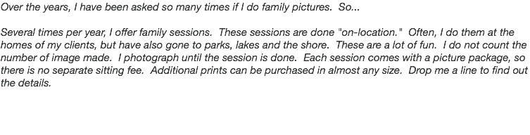 Over the years, I have been asked so many times if I do family pictures. So... Several times per year, I offer family sessions. These sessions are done "on-location." Often, I do them at the homes of my clients, but have also gone to parks, lakes and the shore. These are a lot of fun. I do not count the number of image made. I photograph until the session is done. Each session comes with a picture package, so there is no separate sitting fee. Additional prints can be purchased in almost any size. Drop me a line to find out the details.