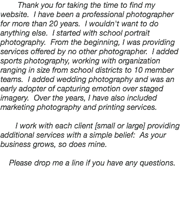  Thank you for taking the time to find my website. I have been a professional photographer for more than 20 years. I wouldn't want to do anything else. I started with school portrait photography. From the beginning, I was providing services offered by no other photographer. I added sports photography, working with organization ranging in size from school districts to 10 member teams. I added wedding photography and was an early adopter of capturing emotion over staged imagery. Over the years, I have also included marketing photography and printing services. I work with each client [small or large] providing additional services with a simple belief: As your business grows, so does mine. Please drop me a line if you have any questions.