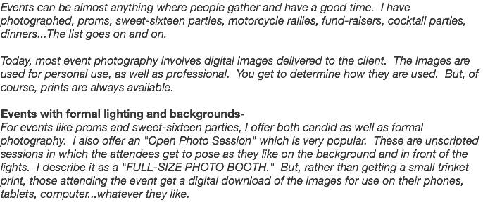 Events can be almost anything where people gather and have a good time. I have photographed, proms, sweet-sixteen parties, motorcycle rallies, fund-raisers, cocktail parties, dinners...The list goes on and on. Today, most event photography involves digital images delivered to the client. The images are used for personal use, as well as professional. You get to determine how they are used. But, of course, prints are always available. Events with formal lighting and backgrounds- For events like proms and sweet-sixteen parties, I offer both candid as well as formal photography. I also offer an "Open Photo Session" which is very popular. These are unscripted sessions in which the attendees get to pose as they like on the background and in front of the lights. I describe it as a "FULL-SIZE PHOTO BOOTH." But, rather than getting a small trinket print, those attending the event get a digital download of the images for use on their phones, tablets, computer...whatever they like.